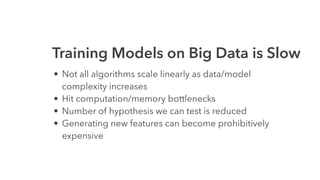Training Models on Big Data is Slow
• Not all algorithms scale linearly as data/model
complexity increases
• Hit computation/memory bottlenecks
• Number of hypothesis we can test is reduced
• Generating new features can become prohibitively
expensive
 