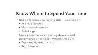 Know Where to Spend Your Time
• Bad performance on training data = Bias Problem
• Improve features
• More complex model
• Train longer
• Good performance on training data and bad
performance on test set = Variance Problem
• Get more data for training
• Regularisation
 