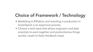 Choice of Framework / Technology
• Modelling in R/Python and rewriting in production in
Scala/Spark is an expensive process
• Choose a tech stack that allows engineers and data
scientists to work together and productionise things
quickly. Leads to faster feedback loops
 