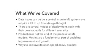 What We’ve Covered
• Data issues can be be a central issue to ML systems are
require a lot of up front design thought
• There are several modes of deployment, each with
their own tradeoffs for different scenarios
• Production is not the end of the process for ML
models. Metrics are a fundamental part of enabling
improvement and growth.
• Ways to improve iteration speed on ML projects
 