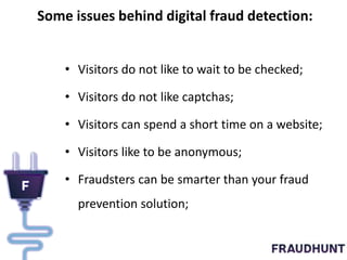 Some issues behind digital fraud detection:
• Visitors do not like to wait to be checked;
• Visitors do not like captchas;
• Visitors can spend a short time on a website;
• Visitors like to be anonymous;
• Fraudsters can be smarter than your fraud
prevention solution;
 