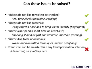 Can these issues be solved?
• Visitors do not like to wait to be checked;
Real-time checks (machine learning)
• Visitors do not like captchas;
Using captcha once and to keep visitor identity (fingerprint)
• Visitors can spend a short time on a website;
Checking should be fast and accurate (machine learning)
• Visitors like to be anonymous;
No de-anonymization techniques, human proof only
• Fraudsters can be smarter than any fraud prevention solution;
It is normal, no solutions here
 