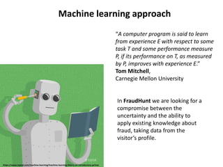 Machine learning approach
“A computer program is said to learn
from experience E with respect to some
task T and some performance measure
P, if its performance on T, as measured
by P, improves with experience E.”
Tom Mitchell,
Carnegie Mellon University
https://www.toptal.com/machine-learning/machine-learning-theory-an-introductory-primer
In FraudHunt we are looking for a
compromise between the
uncertainty and the ability to
apply existing knowledge about
fraud, taking data from the
visitor’s profile.
 