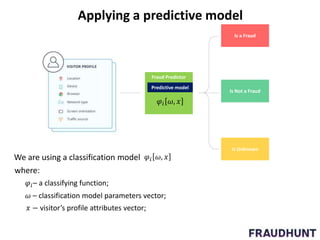Fraud Predictor
𝜔 – classification model parameters vector;
𝜑𝑖– a classifying function;
𝑥 − visitor’s profile attributes vector;
Predictive model
Is a Fraud
Is Not a Fraud
Is Unknown
𝜑𝑖 𝜔, 𝑥
We are using a classification model 𝜑𝑖 𝜔, 𝑥
where:
Applying a predictive model
 