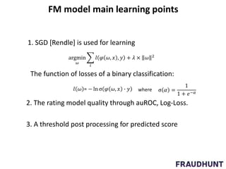 FM model main learning points
1. SGD [Rendle] is used for learning
argmin
𝜔
𝑖
𝑙 𝜑 𝜔, 𝑥 , 𝑦 + 𝜆 × 𝜔 2
𝑙 𝜔 = − ln σ 𝜑 𝜔, 𝑥 ∙ 𝑦 σ 𝛼 =
1
1 + 𝑒−𝛼
The function of losses of a binary classification:
where
2. The rating model quality through auROC, Log-Loss.
3. A threshold post processing for predicted score
 