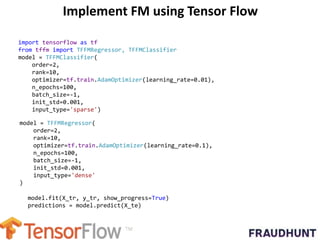 Implement FM using Tensor Flow
import tensorflow as tf
from tffm import TFFMRegressor, TFFMClassifier
model = TFFMClassifier(
order=2,
rank=10,
optimizer=tf.train.AdamOptimizer(learning_rate=0.01),
n_epochs=100,
batch_size=-1,
init_std=0.001,
input_type='sparse')
model = TFFMRegressor(
order=2,
rank=10,
optimizer=tf.train.AdamOptimizer(learning_rate=0.1),
n_epochs=100,
batch_size=-1,
init_std=0.001,
input_type='dense'
)
model.fit(X_tr, y_tr, show_progress=True)
predictions = model.predict(X_te)
 