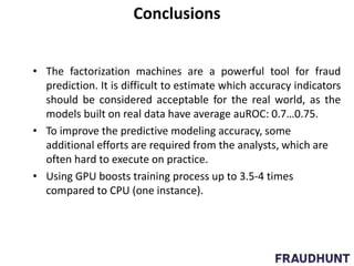Conclusions
• The factorization machines are a powerful tool for fraud
prediction. It is difficult to estimate which accuracy indicators
should be considered acceptable for the real world, as the
models built on real data have average auROC: 0.7…0.75.
• To improve the predictive modeling accuracy, some
additional efforts are required from the analysts, which are
often hard to execute on practice.
• Using GPU boosts training process up to 3.5-4 times
compared to CPU (one instance).
 