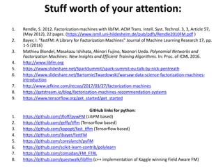 Stuff worth of your attention:
1. Rendle, S. 2012. Factorization machines with libFM. ACM Trans. Intell. Syst. Technol. 3, 3, Article 57,
(May 2012), 22 pages. (https://www.ismll.uni-hildesheim.de/pub/pdfs/Rendle2010FM.pdf )
2. Bayer, I. "fastFM: A Library for Factorization Machines" Journal of Machine Learning Research 17, pp.
1-5 (2016)
3. Mathieu Blondel, Masakazu Ishihata, Akinori Fujino, Naonori Ueda. Polynomial Networks and
Factorization Machines: New Insights and Efficient Training Algorithms. In: Proc. of ICML 2016.
4. http://www.libfm.org
5. https://www.slideshare.net/SparkSummit/spark-summit-eu-talk-by-nick-pentreath
6. https://www.slideshare.net/BartomiejTwardowski/warsaw-data-science-factorization-machines-
introduction
7. http://www.jefkine.com/recsys/2017/03/27/factorization-machines
8. https://getstream.io/blog/factorization-machines-recommendation-systems
9. https://www.tensorflow.org/get_started/get_started
GitHub links for python:
1. https://github.com/jfloff/pywFM (LibFM based)
2. https://github.com/geffy/tffm (Tensorflow based)
3. https://github.com/kopopt/fast_tffm (Tensorflow based)
4. https://github.com/ibayer/fastFM
5. https://github.com/coreylynch/pyFM
6. https://github.com/scikit-learn-contrib/polylearn
7. https://github.com/comadan/FM_FTRL
8. https://github.com/guestwalk/libffm (c++ implementation of Kaggle winning Field Aware FM)
 