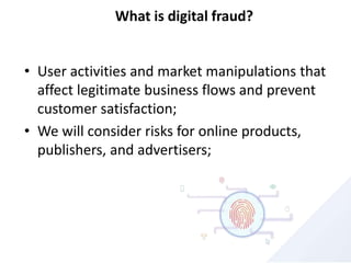 What is digital fraud?
• User activities and market manipulations that
affect legitimate business flows and prevent
customer satisfaction;
• We will consider risks for online products,
publishers, and advertisers;
 