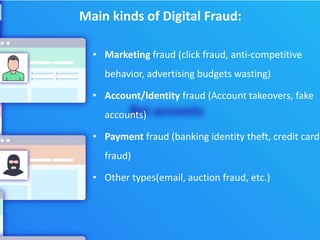 Main kinds of Digital Fraud:
• Marketing fraud (click fraud, anti-competitive
behavior, advertising budgets wasting)
• Account/Identity fraud (Account takeovers, fake
accounts)
• Payment fraud (banking identity theft, credit card
fraud)
• Other types(email, auction fraud, etc.)
 