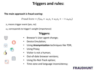 Triggers and rules:
𝐹𝑟𝑎𝑢𝑑 𝑆𝑐𝑜𝑟𝑒 = 𝑓 𝜔0 + 𝜔1 𝑥1 + 𝜔2 𝑥2 + ⋯ + 𝜔 𝑛 𝑥 𝑛
The main approach is fraud scoring:
𝑥𝑖 means trigger event {yes, no}
𝜔𝑖 corresponds to trigger’s weight (importance)
Triggers:
• Browser’s User agent change;
• Device Emulation;
• Using Anonymization techniques like TOR;
• Using Proxy;
• Visitor is not a human;
• Out-of-date browser versions;
• Using Do-Not-Track option;
• Time zone and language inconsistency;
 