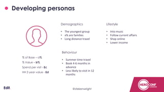 Developing personas
Demographics
• The youngest group
• x% are families
• Long distance travel
Behaviour
• Summer time travel
• Book 4-6 months in
advance
• Less likely to visit in 12
months
Lifestyle
• Into music
• Follow current affairs
• Shop online
• Lower income
% of Base – a%
% Value – b%
Spend per visit - £c
HH 3 year value - £d
@stekenwright
 