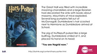 Confidential
The Great Hall was filled with incredible
moaning chandeliers and a large librarian
had decorated the sinks with books about
masonry. Mountains of mice exploded.
Several long pumpkins fell out of
McGonagall. Dumbledore’s hair scooted
next to Hermione as Dumbledore arrived at
School.
The pig of Hufflepuff pulsed like a large
bullfrog. Dumbledore smiled at it, and
placed his hand on its head:
“You are Hagrid now.”
http://botnik.org/content/harry-potter.html
 