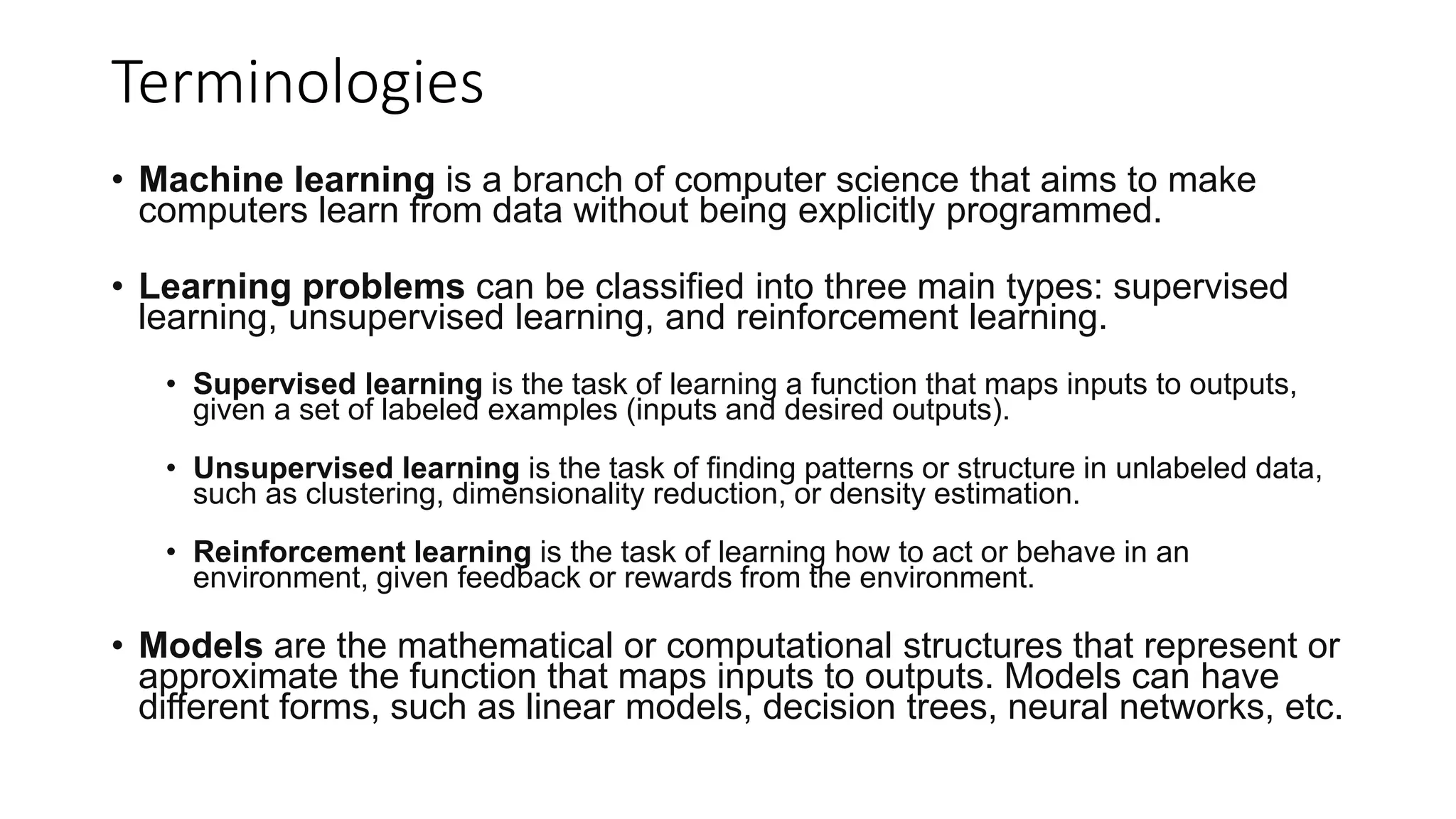 Terminologies
• Machine learning is a branch of computer science that aims to make
computers learn from data without being explicitly programmed.
• Learning problems can be classified into three main types: supervised
learning, unsupervised learning, and reinforcement learning.
• Supervised learning is the task of learning a function that maps inputs to outputs,
given a set of labeled examples (inputs and desired outputs).
• Unsupervised learning is the task of finding patterns or structure in unlabeled data,
such as clustering, dimensionality reduction, or density estimation.
• Reinforcement learning is the task of learning how to act or behave in an
environment, given feedback or rewards from the environment.
• Models are the mathematical or computational structures that represent or
approximate the function that maps inputs to outputs. Models can have
different forms, such as linear models, decision trees, neural networks, etc.
 