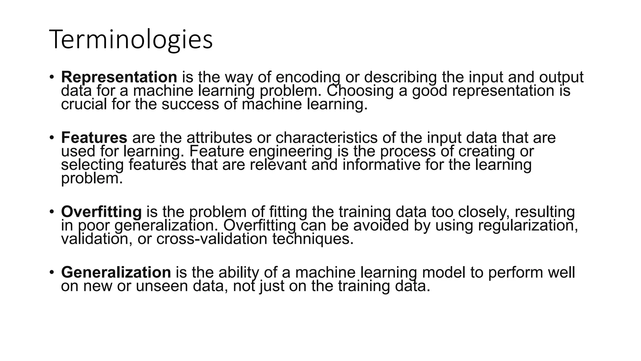 Terminologies
• Representation is the way of encoding or describing the input and output
data for a machine learning problem. Choosing a good representation is
crucial for the success of machine learning.
• Features are the attributes or characteristics of the input data that are
used for learning. Feature engineering is the process of creating or
selecting features that are relevant and informative for the learning
problem.
• Overfitting is the problem of fitting the training data too closely, resulting
in poor generalization. Overfitting can be avoided by using regularization,
validation, or cross-validation techniques.
• Generalization is the ability of a machine learning model to perform well
on new or unseen data, not just on the training data.
 