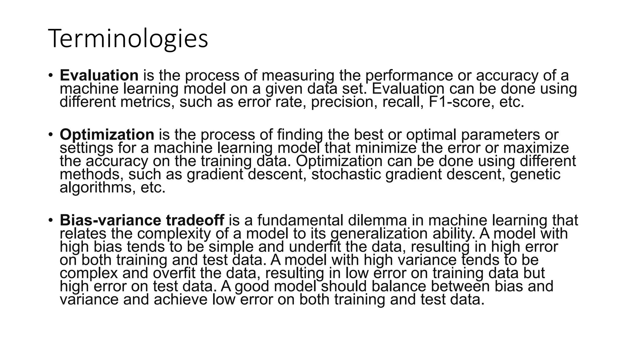 Terminologies
• Evaluation is the process of measuring the performance or accuracy of a
machine learning model on a given data set. Evaluation can be done using
different metrics, such as error rate, precision, recall, F1-score, etc.
• Optimization is the process of finding the best or optimal parameters or
settings for a machine learning model that minimize the error or maximize
the accuracy on the training data. Optimization can be done using different
methods, such as gradient descent, stochastic gradient descent, genetic
algorithms, etc.
• Bias-variance tradeoff is a fundamental dilemma in machine learning that
relates the complexity of a model to its generalization ability. A model with
high bias tends to be simple and underfit the data, resulting in high error
on both training and test data. A model with high variance tends to be
complex and overfit the data, resulting in low error on training data but
high error on test data. A good model should balance between bias and
variance and achieve low error on both training and test data.
 