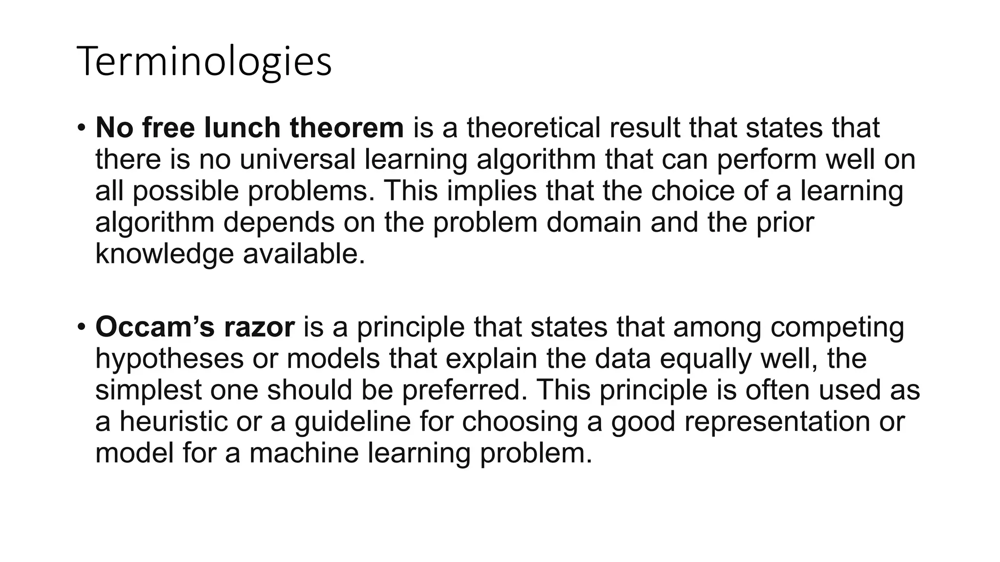 Terminologies
• No free lunch theorem is a theoretical result that states that
there is no universal learning algorithm that can perform well on
all possible problems. This implies that the choice of a learning
algorithm depends on the problem domain and the prior
knowledge available.
• Occam’s razor is a principle that states that among competing
hypotheses or models that explain the data equally well, the
simplest one should be preferred. This principle is often used as
a heuristic or a guideline for choosing a good representation or
model for a machine learning problem.
 