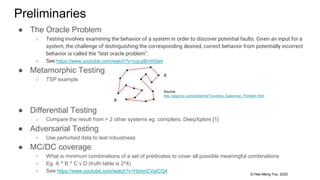 © Hee-Meng Foo, 2020
Preliminaries
● The Oracle Problem
○ Testing involves examining the behavior of a system in order to discover potential faults. Given an input for a
system, the challenge of distinguishing the corresponding desired, correct behavior from potentially incorrect
behavior is called the “test oracle problem”.
○ See https://www.youtube.com/watch?v=cquyBmIh0e4
● Metamorphic Testing
○ TSP example
● Differential Testing
○ Compare the result from > 2 other systems eg. compilers. DeepXplore [1]
● Adversarial Testing
○ Use perturbed data to test robustness
● MC/DC coverage
○ What is minimum combinations of a set of predicates to cover all possible meaningful combinations
○ Eg. A ^ B ^ C v D (truth table is 2^4)
○ See https://www.youtube.com/watch?v=HzmnCVaICQ4
Source:
http://algorist.com/problems/Traveling_Salesman_Problem.html
A
X
 