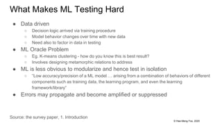 © Hee-Meng Foo, 2020
What Makes ML Testing Hard
● Data driven
○ Decision logic arrived via training procedure
○ Model behavior changes over time with new data
○ Need also to factor in data in testing
● ML Oracle Problem
○ Eg. K-means clustering - how do you know this is best result?
○ Involves designing metamorphic relations to address
● ML is less obvious to modularize and hence test in isolation
○ “Low accuracy/precision of a ML model … arising from a combination of behaviors of different
components such as training data, the learning program, and even the learning
framework/library”
● Errors may propagate and become amplified or suppressed
Source: the survey paper, 1. Introduction
 