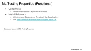 © Hee-Meng Foo, 2020
ML Testing Properties (Functional)
● Correctness
○ True Correctness vs Empirical Correctness
● Model Relevance
○ VC-dimension, Rademacher Complexity for Classification
○ See https://www.youtube.com/watch?v=gR9Q8pS03ZE
See survey paper, 3.4 ML Testing Properties
 