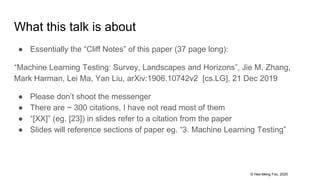 © Hee-Meng Foo, 2020
What this talk is about
● Essentially the “Cliff Notes” of this paper (37 page long):
“Machine Learning Testing: Survey, Landscapes and Horizons”, Jie M. Zhang,
Mark Harman, Lei Ma, Yan Liu, arXiv:1906.10742v2 [cs.LG], 21 Dec 2019
● Please don’t shoot the messenger
● There are ~ 300 citations, I have not read most of them
● “[XX]” (eg. [23]) in slides refer to a citation from the paper
● Slides will reference sections of paper eg. “3. Machine Learning Testing”
 