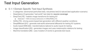 © Hee-Meng Foo, 2020
Test Input Generation
● 5.1.1 Domain Specific Test Input Synthesis
○ 2 categories: adversarial (perturbed data, robustness test) & natural (test application scenario)
○ DeepXplore [1] generates “real world” test data for neuron coverage
○ DeepTest [76] - realistic image transforms for testing AV
■ Detected > 1000 erroneous behaviors in CNNs/RNNs [77]
○ GANs [79] - driving scene based test generation with different weather conditions
○ DeepBillboard [81] - generate real-world adversarial billboards for testing AV systems
○ Audio based DNN [82] - transformations tailored to audio inputs for testing
○ Image classification [83] - generates images and uses metamorphic relations for testing
○ Machine translation [86] - uses mutation of words to generate test inputs
 