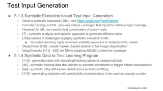 © Hee-Meng Foo, 2020
Test Input Generation
● 5.1.3 Symbolic Execution based Test Input Generation
○ What is symbolic execution [105] - see https://youtu.be/FlzroEd4pnw
○ Concolic testing (or DSE, also see video) - auto-gen test inputs to achieve high coverage
○ However for ML, we need to test combination of code + data
○ [7] - symbolic analysis and statistic approach to generate effective tests
○ [108] outlines 3 challenges applying symbolic execution to ML:
■ No explicit branching, highly non-linear, scalability issues due to complexity of ML models
○ DeepCheck [108] - create 1-pixel, 2-pixel attacks to fail image classification
○ DeepConcolic [111] - DSE for DNNs adopting MC/DC criteria for coverage
● 5.1.4 Synthetic Data to Test Learning Program
○ [112] - generated data with repeating/missing values or categorical data
○ [45] - synthetic training data that adhere to schema constraints to trigger hidden assumptions
○ [54] - synthetic data with known distributions to test overfitting
○ [113] - generating datasets with predictable characteristics to be used as pseudo oracles
 