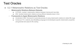 © Hee-Meng Foo, 2020
Test Oracles
● 5.2.1 Metamorphic Relations as Test Oracles
○ Metamorphic Relations Between Datasets
■ [127] [45] - studied metamorphic relations between training and new data
■ [45] - studied metamorphic relations among different datasets close in time
○ Frameworks to Apply Metamorphic Relations
■ Amsterdam [128] - framework to automate process of using metamorphic relations to detect ML bugs
■ Corduroy [117] - extends Java Modelling Language to let developers specify metamorphic properties
and generate test cases for ML testing
 