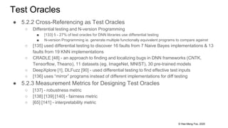 © Hee-Meng Foo, 2020
Test Oracles
● 5.2.2 Cross-Referencing as Test Oracles
○ Differential testing and N-version Programming
■ [133] 5 - 27% of test oracles for DNN libraries use differential testing
■ N-version Programming ie. generate multiple functionally equivalent programs to compare against
○ [135] used differential testing to discover 16 faults from 7 Naive Bayes implementations & 13
faults from 19 KNN implementations
○ CRADLE [48] - an approach to finding and localizing bugs in DNN frameworks (CNTK,
Tensorflow, Theano), 11 datasets (eg. ImageNet, MNIST), 30 pre-trained models
○ DeepXplore [1], DLFuzz [90] - used differential testing to find effective test inputs
○ [136] uses “mirror” programs instead of different implementations for diff testing
● 5.2.3 Measurement Metrics for Designing Test Oracles
○ [137] - robustness metric
○ [138] [139] [140] - fairness metric
○ [65] [141] - interpretability metric
 