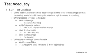 © Hee-Meng Foo, 2020
Test Adequacy
● 5.3.1 Test Coverage
○ Unlike traditional software where decision logic is in the code, code coverage is not as
demanding a criteria for ML testing since decision logic is derived from training
○ Other proposed coverage techniques:
■ Neuron coverage
● DeepXplore [1] and [92]
■ MC/DC coverage variants
● [145] MC/DC inspired DNN test coverage
■ Layer level coverage
● [92] [148] [149] [147]
■ State level coverage
● For RNNs [82]
○ Limitations of coverage criteria research
■ Most focus on DNNs
■ [147] [150] talks about limitations of these approaches
 