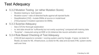© Hee-Meng Foo, 2020
Test Adequacy
● 5.3.2 Mutation Testing (or rather Mutation Score)
○ Mutation testing ie. fault injection
○ Mutation score = ratio of detected faults against all injected faults
○ DeepMutation [152] - mutate DNNs at source or model level
○ [153] propose 5 mutation operators for DNNs
● 5.3.3 Surprise Adequacy
○ See [127] for thorough explanation
○ ie. test data should be “sufficiently but not overly surprising” compared with training data
○ “Surprise” - measured using (a) KDE or (b) distance btw neuron activation vectors
● 5.3.4 Rule Based Checking of Test Adequacy
○ [154] 28 test aspects to consider + scoring system used by Google. 4 types: (a) tests for
Model, (b) tests for ML infrastructure, (c) tests for ML data and (d) tests if ML system works
well over time
 