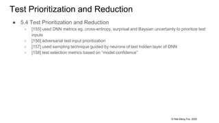 © Hee-Meng Foo, 2020
Test Prioritization and Reduction
● 5.4 Test Prioritization and Reduction
○ [155] used DNN metrics eg. cross-entropy, surprisal and Baysian uncertainty to prioritize test
inputs
○ [156] adversarial test input prioritization
○ [157] used sampling technique guided by neurons of last hidden layer of DNN
○ [158] test selection metrics based on “model confidence”
 