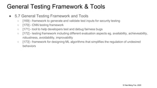 © Hee-Meng Foo, 2020
General Testing Framework & Tools
● 5.7 General Testing Framework and Tools
○ [169] - framework to generate and validate test inputs for security testing
○ [170] - CNN testing framework
○ [171] - tool to help developers test and debug fairness bugs
○ [172] - testing framework including different evaluation aspects eg. availability, achieveability,
robustness, avoidability, improvability
○ [173] - framework for designing ML algorithms that simplifies the regulation of undesired
behaviors
 