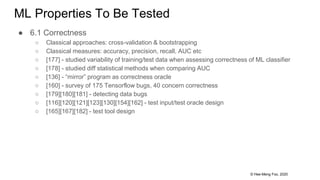 © Hee-Meng Foo, 2020
ML Properties To Be Tested
● 6.1 Correctness
○ Classical approaches: cross-validation & bootstrapping
○ Classical measures: accuracy, precision, recall, AUC etc
○ [177] - studied variability of training/test data when assessing correctness of ML classifier
○ [178] - studied diff statistical methods when comparing AUC
○ [136] - “mirror” program as correctness oracle
○ [160] - survey of 175 Tensorflow bugs, 40 concern correctness
○ [179][180][181] - detecting data bugs
○ [116][120][121][123][130][154][162] - test input/test oracle design
○ [165][167][182] - test tool design
 