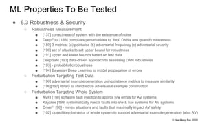 © Hee-Meng Foo, 2020
ML Properties To Be Tested
● 6.3 Robustness & Security
○ Robustness Measurement
■ [137] correctness of system with the existence of noise
■ DeepFool [188] computes perturbations to “fool” DNNs and quantify robustness
■ [189] 3 metrics: (a) pointwise (b) adversarial frequency (c) adversarial severity
■ [190] set of attacks to set upper bound for robustness
■ [191] upper and lower bounds based on test data
■ DeepSafe [192] data-driven approach to assessing DNN robustness
■ [193] - probabilistic robustness
■ [194] Bayesian Deep Learning to model propagation of errors
○ Perturbation Targeting Test Data
■ [190] adversarial example generation using distance metrics to measure similarity
■ [196][197] library to standardize adversarial example construction
○ Perturbation Targeting Whole System
■ AVFI [198] software fault injection to approx h/w errors for AV systems
■ Kayotee [199] systematically injects faults into s/w & h/w systems for AV systems
■ DriveFI [96] - mines situations and faults that maximally impact AV safety
■ [102] closed loop behavior of whole system to support adversarial example generation (also AV)
 