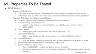 © Hee-Meng Foo, 2020
ML Properties To Be Tested
● 6.5 Fairness
○ Causes of Unfairness
■ [201] 5 causes: skewed sample, tainted examples, limited features, sample size disparity, proxies
■ [171] fairness bugs can offend and harm users, cause embarrassment, mistrust, rev loss, legal action
○ Fairness Definitions and Measurement Metrics
■ [202][203][204][205] several definitions of fairness but no firm consensus
■ Fairness Through Unawareness (FTU)
● Algorithm is fair so long as protected attributes not explicitly used in decision making
● [206][202][207]
■ Group Fairness
● Demographic parity [208], Equalized odds, Equal opportunity [139]
■ Counter-factual Fairness
● [206] a model satisfies this if the output is same when protected attribute is flipped
■ Individual Fairness
● [138] task specific similarity metric to desc pairs of individuals that shd be regarded as similar
■ Analysis and Comparison of Fairness Metrics [202][203][62][204]
■ Support for Fairness Improvement
● RobinHood [209][211] - multiple user defined fairness definitions
● [75] fairness aware programming, [212] fairness classification, [168] distributed guided inductive
synthesis
 