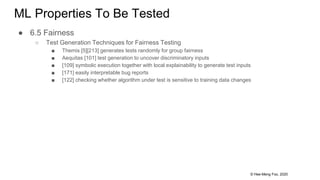 © Hee-Meng Foo, 2020
ML Properties To Be Tested
● 6.5 Fairness
○ Test Generation Techniques for Fairness Testing
■ Themis [5][213] generates tests randomly for group fairness
■ Aequitas [101] test generation to uncover discriminatory inputs
■ [109] symbolic execution together with local explainability to generate test inputs
■ [171] easily interpretable bug reports
■ [122] checking whether algorithm under test is sensitive to training data changes
 
