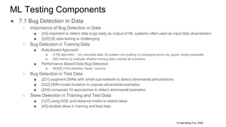 © Hee-Meng Foo, 2020
ML Testing Components
● 7.1 Bug Detection in Data
○ Importance of Bug Detection in Data
■ [45] important to detect data bugs early as output of ML systems often used as input data downstream
■ [220] [8] data testing is challenging
○ Bug Detection in Training Data
■ Rule-Based Approach
● [179] data linter - (a) miscoded data, (b) outliers and scaling (c) packaging errors eg. dupes, empty examples
● [46] metrics to evaluate whether training data covered all scenarios
■ Performance Based Data Bug Detection
● MODE [162] identifies “faulty” neurons
○ Bug Detection in Test Data
■ [221] augment DNNs with small sub-network to detect adversarial perturbations
■ [222] DNN model mutation to expose adversarial examples
■ [224] compared 10 approaches to detect adversarial examples
○ Skew Detection in Training and Test Data
■ [127] using KDE and distance metric to detect skew
■ [45] studied skew in training and test data
 