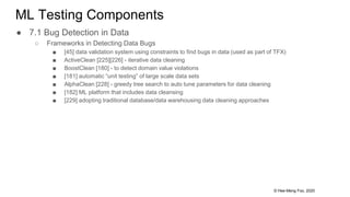 © Hee-Meng Foo, 2020
ML Testing Components
● 7.1 Bug Detection in Data
○ Frameworks in Detecting Data Bugs
■ [45] data validation system using constraints to find bugs in data (used as part of TFX)
■ ActiveClean [225][226] - iterative data cleaning
■ BoostClean [180] - to detect domain value violations
■ [181] automatic “unit testing” of large scale data sets
■ AlphaClean [228] - greedy tree search to auto tune parameters for data cleaning
■ [182] ML platform that includes data cleansing
■ [229] adopting traditional database/data warehousing data cleaning approaches
 