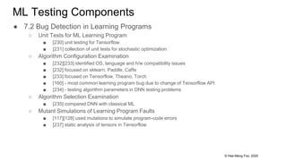 © Hee-Meng Foo, 2020
ML Testing Components
● 7.2 Bug Detection in Learning Programs
○ Unit Tests for ML Learning Program
■ [230] unit testing for Tensorflow
■ [231] collection of unit tests for stochastic optimization
○ Algorithm Configuration Examination
■ [232][233] identified OS, language and h/w compatibility issues
■ [232] focused on sklearn, Paddle, Caffe
■ [233] focused on Tensorflow, Theano, Torch
■ [160] - most common learning program bug due to change of Tensorflow API
■ [234] - testing algorithm parameters in DNN testing problems
○ Algorithm Selection Examination
■ [235] compared DNN with classical ML
○ Mutant Simulations of Learning Program Faults
■ [117][128] used mutations to simulate program-code errors
■ [237] static analysis of tensors in Tensorflow
 