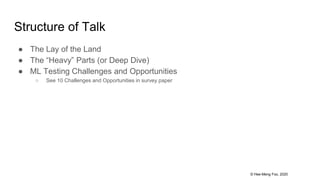© Hee-Meng Foo, 2020
Structure of Talk
● The Lay of the Land
● The “Heavy” Parts (or Deep Dive)
● ML Testing Challenges and Opportunities
○ See 10 Challenges and Opportunities in survey paper
 
