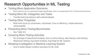 © Hee-Meng Foo, 2020
Research Opportunities in ML Testing
● Testing More Application Scenarios
○ Most research are on supervised image classification, few on unsupervised, NLP, reinforcement learning
● Testing More ML Categories and Tasks
○ Transfer learning testing is still underdeveloped
● Testing Other Properties
○ Most work focus on correctness, robustness. Few on efficiency, model relevance,
interpretability
● Presenting More Testing Benchmarks
○ See Table 5-8
● Covering More Testing Activities
○ No coverage of requirement analysis, few on online testing, data testing is also lacking
○ Regression testing, bug report analysis, bug triage for ML systems
● Mutating Investigation in Machine Learning System
○ How to better design mutation operators for ML code
 