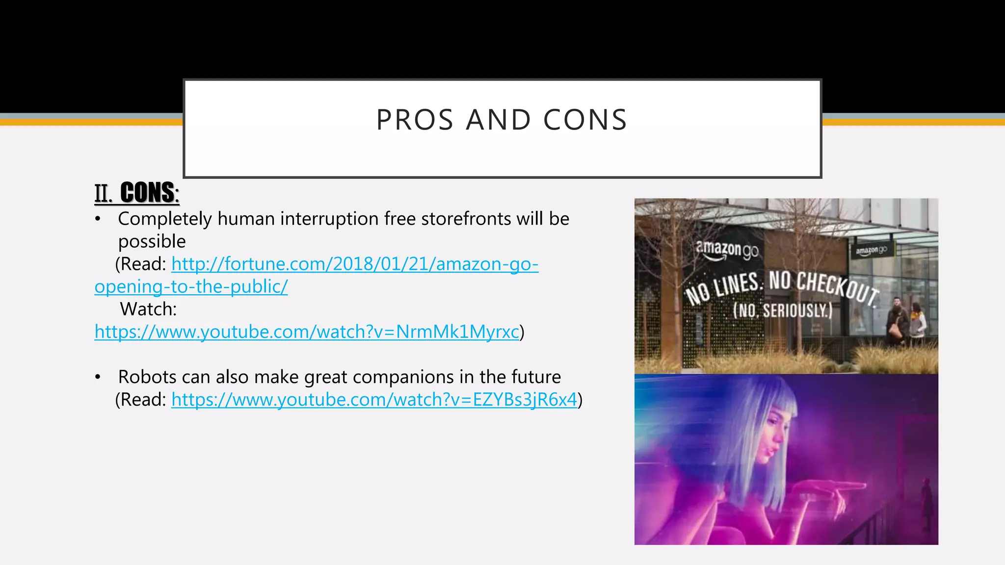 PROS AND CONS
II. CONS:
• Completely human interruption free storefronts will be
possible
(Read: http://fortune.com/2018/01/21/amazon-go-
opening-to-the-public/
Watch:
https://www.youtube.com/watch?v=NrmMk1Myrxc)
• Robots can also make great companions in the future
(Read: https://www.youtube.com/watch?v=EZYBs3jR6x4)
 