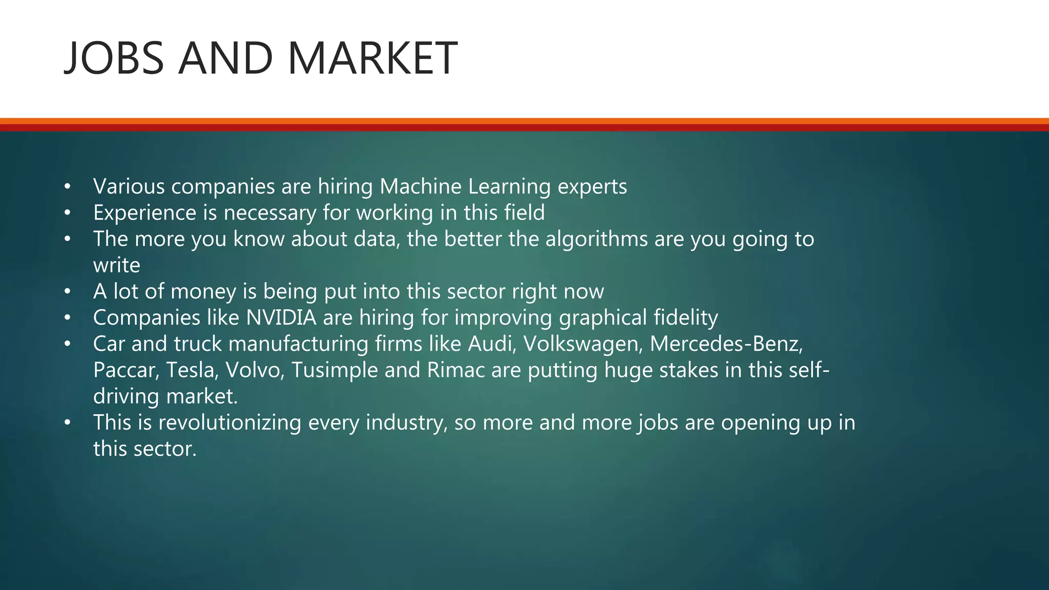 JOBS AND MARKET
• Various companies are hiring Machine Learning experts
• Experience is necessary for working in this field
• The more you know about data, the better the algorithms are you going to
write
• A lot of money is being put into this sector right now
• Companies like NVIDIA are hiring for improving graphical fidelity
• Car and truck manufacturing firms like Audi, Volkswagen, Mercedes-Benz,
Paccar, Tesla, Volvo, Tusimple and Rimac are putting huge stakes in this self-
driving market.
• This is revolutionizing every industry, so more and more jobs are opening up in
this sector.
 
