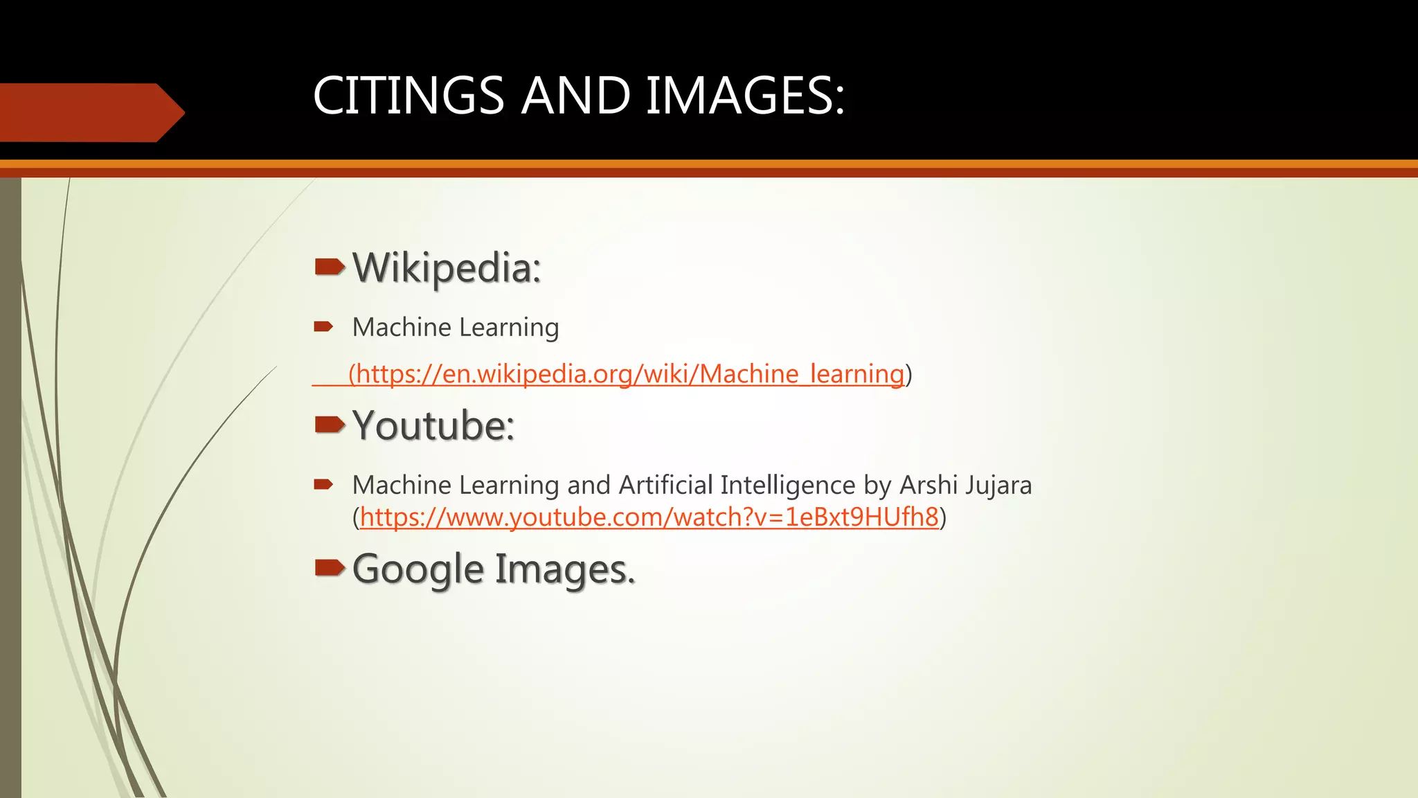 CITINGS AND IMAGES:
Wikipedia:
 Machine Learning
(https://en.wikipedia.org/wiki/Machine_learning)
Youtube:
 Machine Learning and Artificial Intelligence by Arshi Jujara
(https://www.youtube.com/watch?v=1eBxt9HUfh8)
Google Images.
 