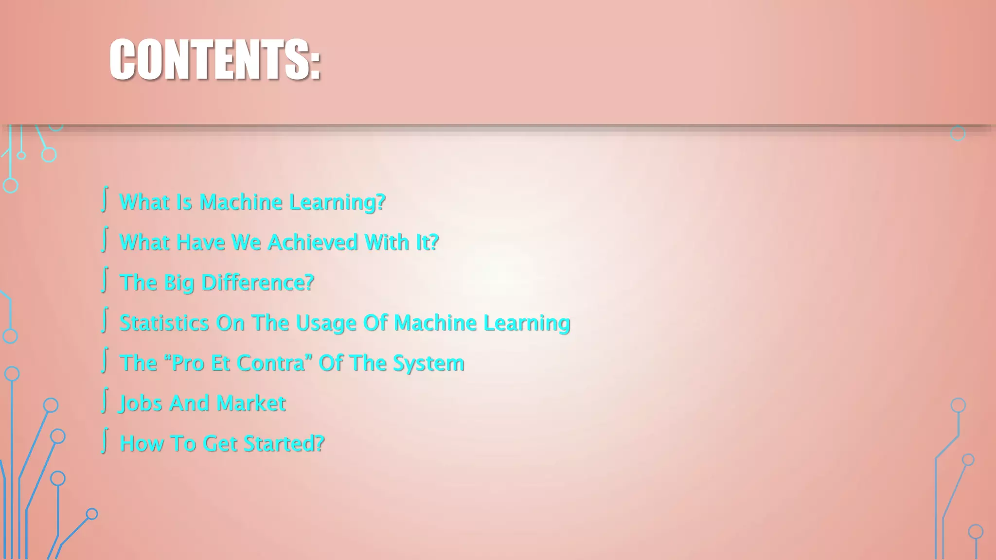 CONTENTS:
∫ What Is Machine Learning?
∫ What Have We Achieved With It?
∫ The Big Difference?
∫ Statistics On The Usage Of Machine Learning
∫ The “Pro Et Contra” Of The System
∫ Jobs And Market
∫ How To Get Started?
 
