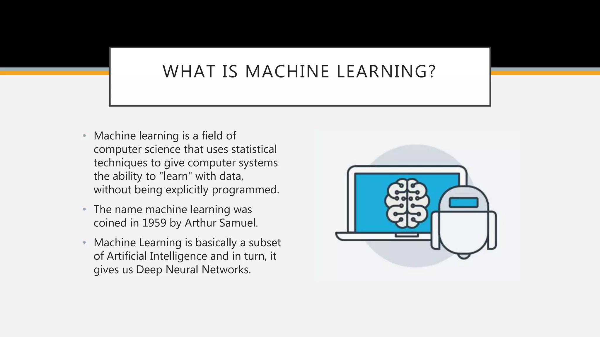 WHAT IS MACHINE LEARNING?
• Machine learning is a field of
computer science that uses statistical
techniques to give computer systems
the ability to "learn" with data,
without being explicitly programmed.
• The name machine learning was
coined in 1959 by Arthur Samuel.
• Machine Learning is basically a subset
of Artificial Intelligence and in turn, it
gives us Deep Neural Networks.
 