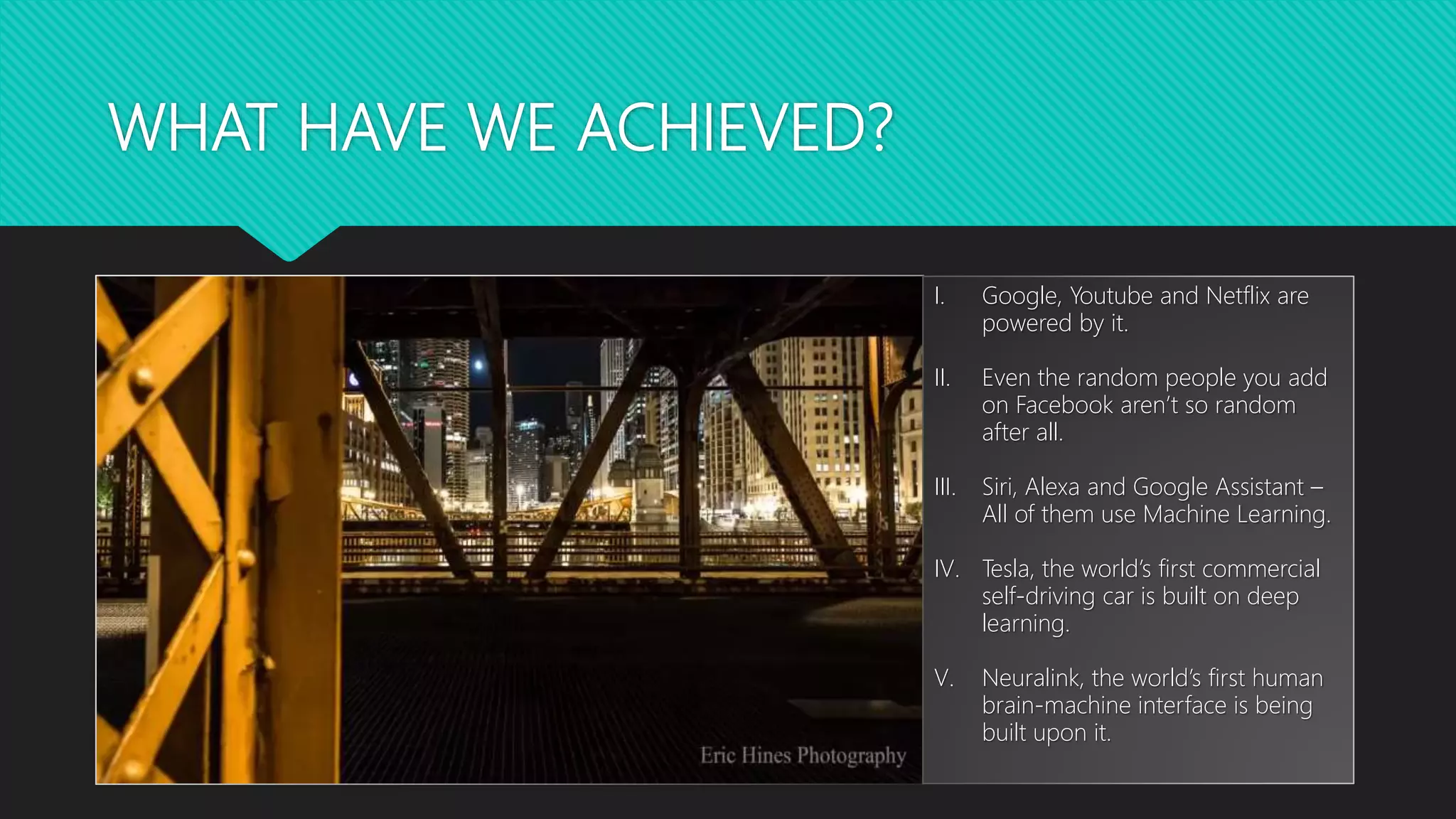 WHAT HAVE WE ACHIEVED?
I. Google, Youtube and Netflix are
powered by it.
II. Even the random people you add
on Facebook aren’t so random
after all.
III. Siri, Alexa and Google Assistant –
All of them use Machine Learning.
IV. Tesla, the world’s first commercial
self-driving car is built on deep
learning.
V. Neuralink, the world’s first human
brain-machine interface is being
built upon it.
 