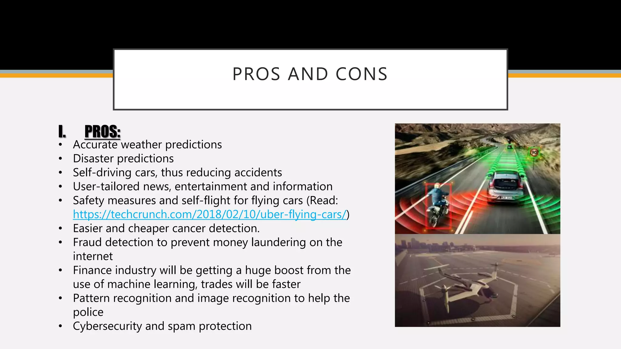 PROS AND CONS
I. PROS:
• Accurate weather predictions
• Disaster predictions
• Self-driving cars, thus reducing accidents
• User-tailored news, entertainment and information
• Safety measures and self-flight for flying cars (Read:
https://techcrunch.com/2018/02/10/uber-flying-cars/)
• Easier and cheaper cancer detection.
• Fraud detection to prevent money laundering on the
internet
• Finance industry will be getting a huge boost from the
use of machine learning, trades will be faster
• Pattern recognition and image recognition to help the
police
• Cybersecurity and spam protection
 