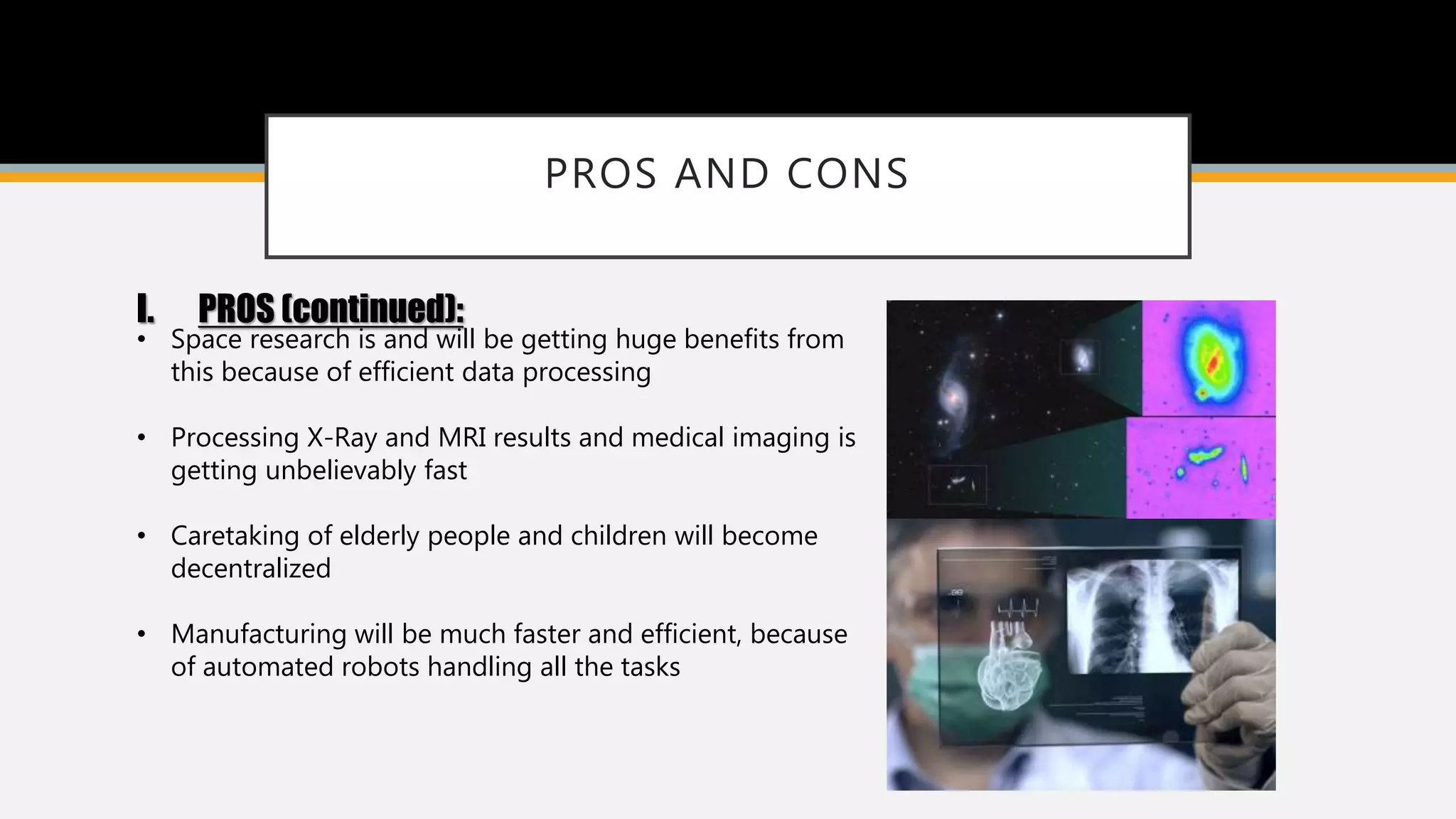 PROS AND CONS
I. PROS (continued):
• Space research is and will be getting huge benefits from
this because of efficient data processing
• Processing X-Ray and MRI results and medical imaging is
getting unbelievably fast
• Caretaking of elderly people and children will become
decentralized
• Manufacturing will be much faster and efficient, because
of automated robots handling all the tasks
 